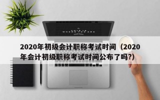 2020年初级会计职称考试时间（2020年会计初级职称考试时间公布了吗?）