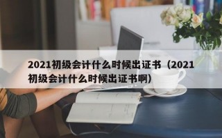 2021初级会计什么时候出证书（2021初级会计什么时候出证书啊）