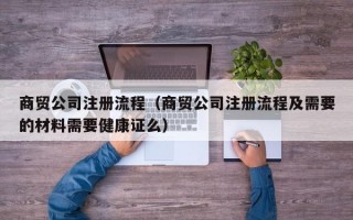 商贸公司注册流程（商贸公司注册流程及需要的材料需要健康证么）