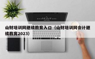 山财培训网继续教育入口（山财培训网会计继续教育2023）