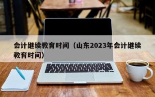 会计继续教育时间（山东2023年会计继续教育时间）