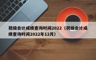 初级会计成绩查询时间2022（初级会计成绩查询时间2022年12月）