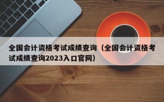 全国会计资格考试成绩查询（全国会计资格考试成绩查询2023入口官网）