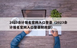 2023会计报名官网入口登录（2023会计报名官网入口登录财政部）