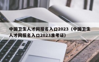 中国卫生人才网报名入口2023（中国卫生人才网报名入口2023准考证）