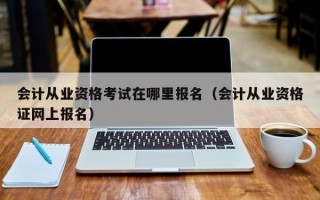 会计从业资格考试在哪里报名（会计从业资格证网上报名）