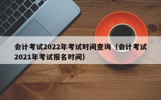 会计考试2022年考试时间查询（会计考试2021年考试报名时间）