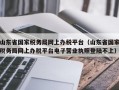 山东省国家税务局网上办税平台（山东省国家税务局网上办税平台电子营业执照登陆不上）