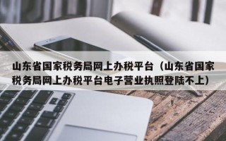 山东省国家税务局网上办税平台（山东省国家税务局网上办税平台电子营业执照登陆不上）