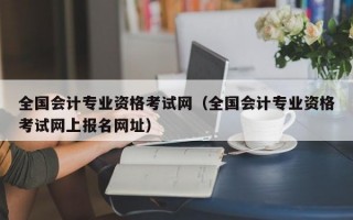 全国会计专业资格考试网（全国会计专业资格考试网上报名网址）