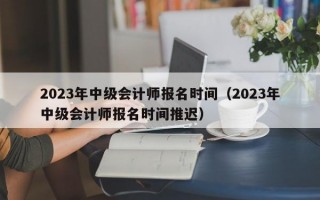 2023年中级会计师报名时间（2023年中级会计师报名时间推迟）