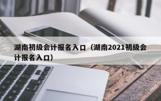 湖南初级会计报名入口（湖南2021初级会计报名入口）