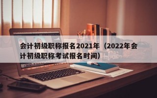 会计初级职称报名2021年（2022年会计初级职称考试报名时间）