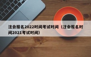 注会报名2022时间考试时间（注会报名时间2021考试时间）