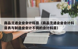 商品流通企业会计科目（商品流通企业会计科目表与制造业会计不同的会计科目）