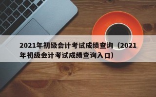 2021年初级会计考试成绩查询（2021年初级会计考试成绩查询入口）