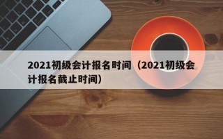 2021初级会计报名时间（2021初级会计报名截止时间）