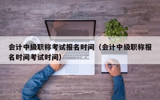 会计中级职称考试报名时间（会计中级职称报名时间考试时间）