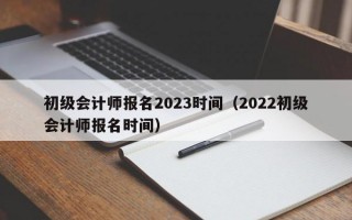 初级会计师报名2023时间（2022初级会计师报名时间）