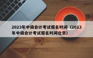 2023年中级会计考试报名时间（2023年中级会计考试报名时间北京）