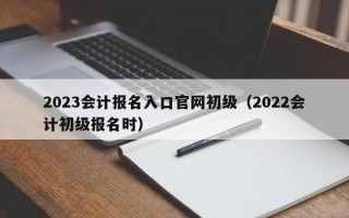 2023会计报名入口官网初级（2022会计初级报名时）