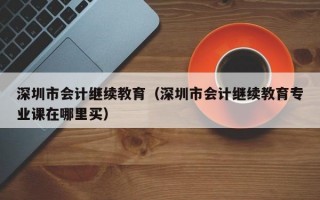 深圳市会计继续教育（深圳市会计继续教育专业课在哪里买）