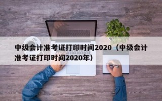 中级会计准考证打印时间2020（中级会计准考证打印时间2020年）