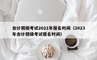 会计初级考试2021年报名时间（2023年会计初级考试报名时间）