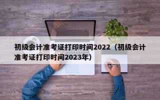 初级会计准考证打印时间2022（初级会计准考证打印时间2023年）