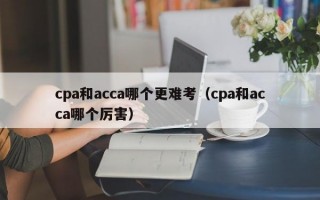 cpa和acca哪个更难考（cpa和acca哪个厉害）