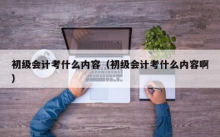 初级会计考什么内容（初级会计考什么内容啊）