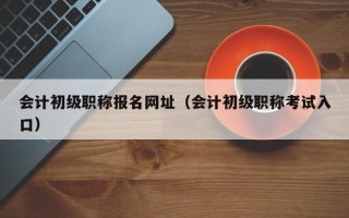 会计初级职称报名网址（会计初级职称考试入口）