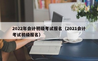 2022年会计初级考试报名（2021会计考试初级报名）