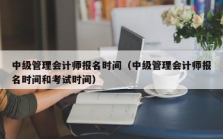 中级管理会计师报名时间（中级管理会计师报名时间和考试时间）