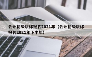 会计初级职称报名2021年（会计初级职称报名2021年下半年）