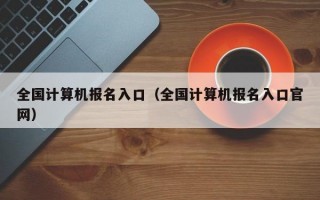 全国计算机报名入口（全国计算机报名入口官网）