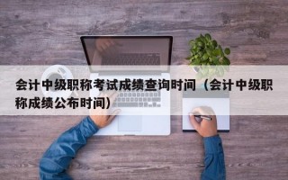 会计中级职称考试成绩查询时间（会计中级职称成绩公布时间）