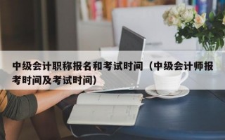 中级会计职称报名和考试时间（中级会计师报考时间及考试时间）