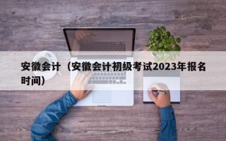 安徽会计（安徽会计初级考试2023年报名时间）