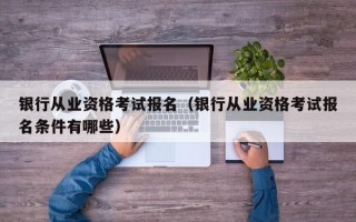 银行从业资格考试报名（银行从业资格考试报名条件有哪些）