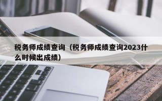 税务师成绩查询（税务师成绩查询2023什么时候出成绩）