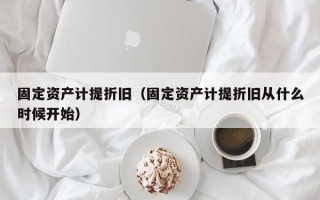 固定资产计提折旧（固定资产计提折旧从什么时候开始）