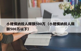 小规模纳税人限额500万（小规模纳税人限额500万以下）