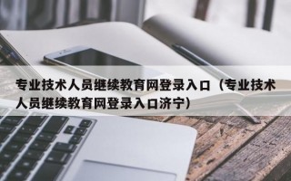 专业技术人员继续教育网登录入口（专业技术人员继续教育网登录入口济宁）