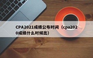 CPA2021成绩公布时间（cpa2020成绩什么时候出）