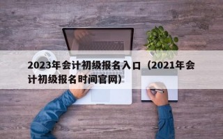 2023年会计初级报名入口（2021年会计初级报名时间官网）