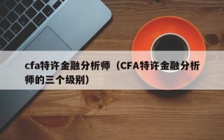 cfa特许金融分析师（CFA特许金融分析师的三个级别）