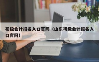 初级会计报名入口官网（山东初级会计报名入口官网）