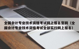 全国会计专业技术资格考试网上报名官网（全国会计专业技术资格考试全部实行网上报名）