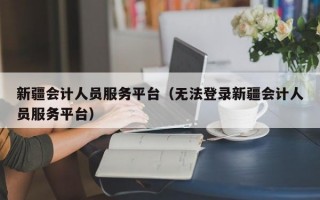 新疆会计人员服务平台（无法登录新疆会计人员服务平台）